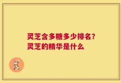 灵芝含多糖多少排名？灵芝的精华是什么