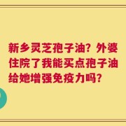 新乡灵芝孢子油？外婆住院了我能买点孢子油给她增强免疫力吗？