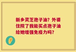 新乡灵芝孢子油？外婆住院了我能买点孢子油给她增强免疫力吗？