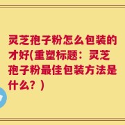 灵芝孢子粉怎么包装的才好(重塑标题：灵芝孢子粉最佳包装方法是什么？)