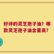 好评的灵芝孢子油？哪款灵芝孢子油含量高？