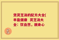 煲灵芝汤的配方大全(丰盈健康  灵芝汤大全：饮自然，靓身心
