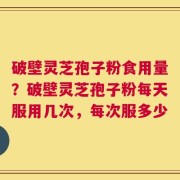 破壁灵芝孢子粉食用量？破壁灵芝孢子粉每天服用几次，每次服多少