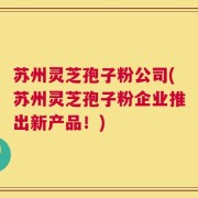 苏州灵芝孢子粉公司(苏州灵芝孢子粉企业推出新产品！)