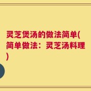 灵芝煲汤的做法简单(简单做法：灵芝汤料理)