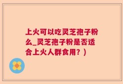 上火可以吃灵芝孢子粉么_灵芝孢子粉是否适合上火人群食用？)