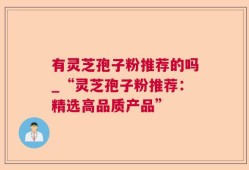 有灵芝孢子粉推荐的吗_“灵芝孢子粉推荐：精选高品质产品”