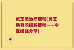 灵芝汤治疗便秘(灵芝汤有效缓解便秘——中医经验分享)