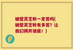 破壁灵芝粉一定苦吗(破壁灵芝粉有多苦？让我们揭开谜底！)