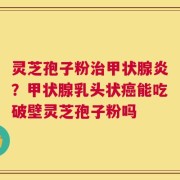 灵芝孢子粉治甲状腺炎？甲状腺乳头状癌能吃破壁灵芝孢子粉吗