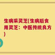 生病采灵芝(生病后食用灵芝：中医传统良方)
