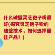 什么破壁灵芝孢子粉最好(探究灵芝孢子粉的破壁技术，如何选择最佳产品？)