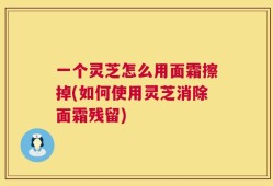 一个灵芝怎么用面霜擦掉(如何使用灵芝消除面霜残留)