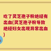 吃了灵芝孢子粉绝经有出血(灵芝孢子粉导致绝经妇女出现异常出血)