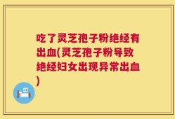 吃了灵芝孢子粉绝经有出血(灵芝孢子粉导致绝经妇女出现异常出血)