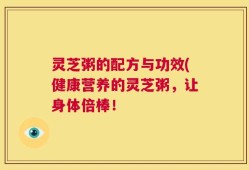 灵芝粥的配方与功效(健康营养的灵芝粥，让身体倍棒！