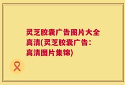 灵芝胶囊广告图片大全高清(灵芝胶囊广告：高清图片集锦)