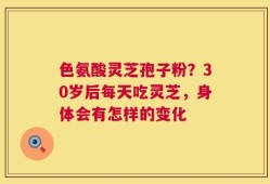 色氨酸灵芝孢子粉？30岁后每天吃灵芝，身体会有怎样的变化