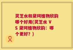 灵芝水和黛珂植物欣韵哪个好用(灵芝水 VS 黛珂植物欣韵：哪个更好？)