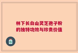 林下长白山灵芝孢子粉的独特功效与珍贵价值