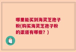 哪里能买到海灵芝孢子粉(购买海灵芝孢子粉的渠道有哪些？)