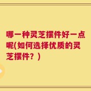 哪一种灵芝摆件好一点呢(如何选择优质的灵芝摆件？)