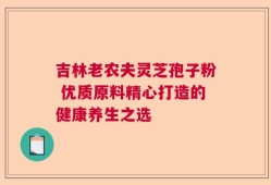 吉林老农夫灵芝孢子粉 优质原料精心打造的健康养生之选