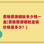 恩施德源硒肽多少钱一盒(恩施德源硒肽盒装价格是多少？)