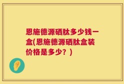 恩施德源硒肽多少钱一盒(恩施德源硒肽盒装价格是多少？)