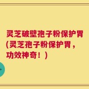 灵芝破壁孢子粉保护胃(灵芝孢子粉保护胃，功效神奇！)