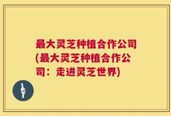 最大灵芝种植合作公司(最大灵芝种植合作公司：走进灵芝世界)