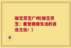 瑞芝灵芝广州(瑞芝灵芝：重塑健康生活的首选之选！)