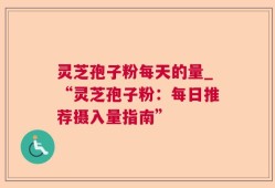 灵芝孢子粉每天的量_“灵芝孢子粉：每日推荐摄入量指南”