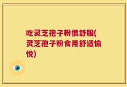 吃灵芝孢子粉很舒服(灵芝孢子粉食用舒适愉悦)