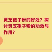 灵芝孢子粉的好处？探讨灵芝孢子粉的功效与作用？