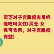 灵芝对子宫肌瘤有用吗能吃吗女性(灵芝 女性可食用，对子宫肌瘤有益)