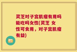 灵芝对子宫肌瘤有用吗能吃吗女性(灵芝 女性可食用，对子宫肌瘤有益)