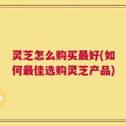 灵芝怎么购买最好(如何最佳选购灵芝产品)