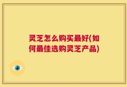 灵芝怎么购买最好(如何最佳选购灵芝产品)