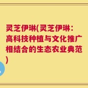 灵芝伊琳(灵芝伊琳：高科技种植与文化推广相结合的生态农业典范)
