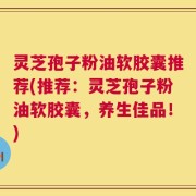 灵芝孢子粉油软胶囊推荐(推荐：灵芝孢子粉油软胶囊，养生佳品！)