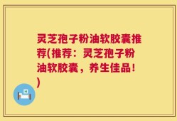 灵芝孢子粉油软胶囊推荐(推荐：灵芝孢子粉油软胶囊，养生佳品！)