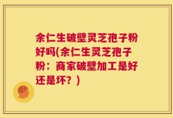 余仁生破壁灵芝孢子粉好吗(余仁生灵芝孢子粉：商家破壁加工是好还是坏？)