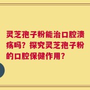 灵芝孢子粉能治口腔溃疡吗？探究灵芝孢子粉的口腔保健作用？