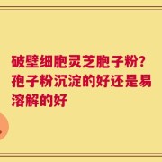 破壁细胞灵芝胞子粉？孢子粉沉淀的好还是易溶解的好