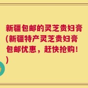 新疆包邮的灵芝贵妇膏(新疆特产灵芝贵妇膏包邮优惠，赶快抢购！)