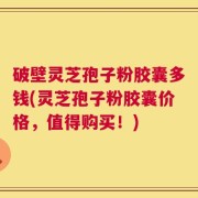 破壁灵芝孢子粉胶囊多钱(灵芝孢子粉胶囊价格，值得购买！)