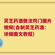 灵芝药酒做法窍门图片视频(自制灵芝药酒：详细图文教程)
