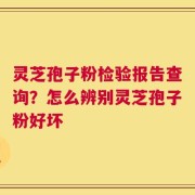 灵芝孢子粉检验报告查询？怎么辨别灵芝孢子粉好坏