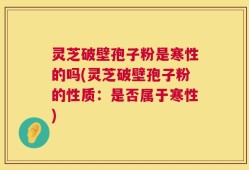 灵芝破壁孢子粉是寒性的吗(灵芝破壁孢子粉的性质：是否属于寒性)
